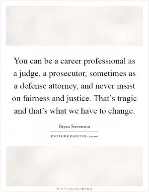 You can be a career professional as a judge, a prosecutor, sometimes as a defense attorney, and never insist on fairness and justice. That’s tragic and that’s what we have to change Picture Quote #1