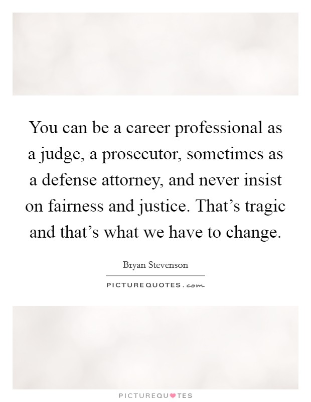 You can be a career professional as a judge, a prosecutor, sometimes as a defense attorney, and never insist on fairness and justice. That's tragic and that's what we have to change. Picture Quote #1