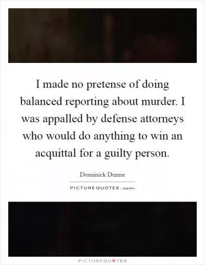 I made no pretense of doing balanced reporting about murder. I was appalled by defense attorneys who would do anything to win an acquittal for a guilty person Picture Quote #1