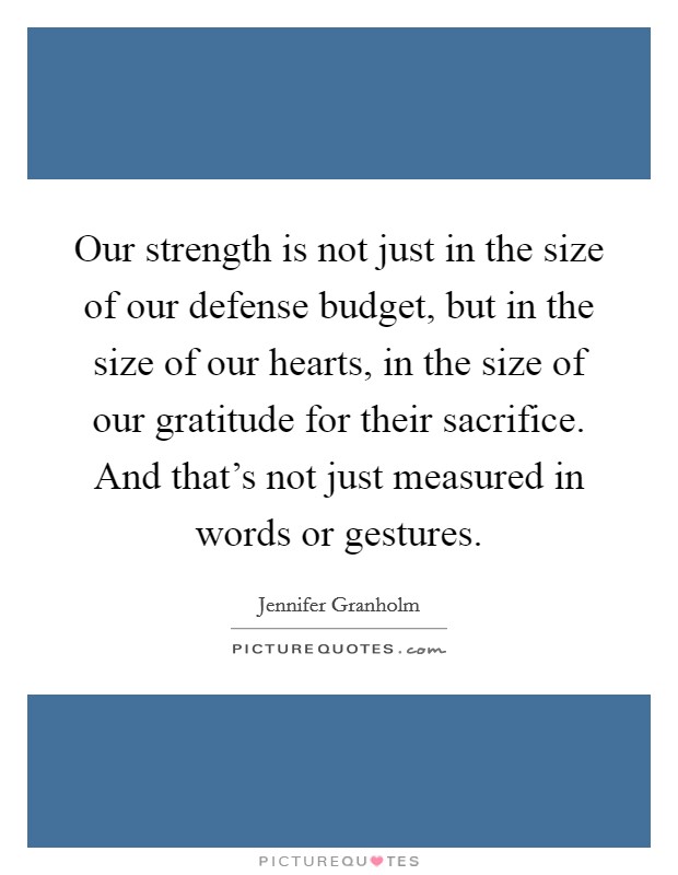 Our strength is not just in the size of our defense budget, but in the size of our hearts, in the size of our gratitude for their sacrifice. And that's not just measured in words or gestures. Picture Quote #1
