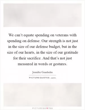 We can’t equate spending on veterans with spending on defense. Our strength is not just in the size of our defense budget, but in the size of our hearts, in the size of our gratitude for their sacrifice. And that’s not just measured in words or gestures Picture Quote #1
