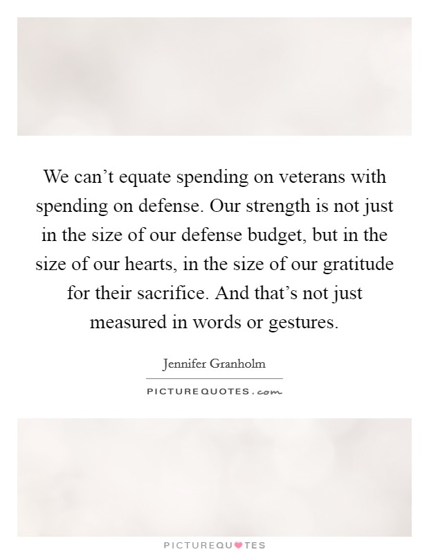 We can't equate spending on veterans with spending on defense. Our strength is not just in the size of our defense budget, but in the size of our hearts, in the size of our gratitude for their sacrifice. And that's not just measured in words or gestures. Picture Quote #1