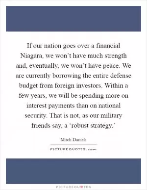If our nation goes over a financial Niagara, we won’t have much strength and, eventually, we won’t have peace. We are currently borrowing the entire defense budget from foreign investors. Within a few years, we will be spending more on interest payments than on national security. That is not, as our military friends say, a ‘robust strategy.’ Picture Quote #1