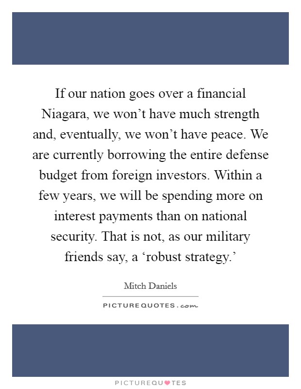 If our nation goes over a financial Niagara, we won't have much strength and, eventually, we won't have peace. We are currently borrowing the entire defense budget from foreign investors. Within a few years, we will be spending more on interest payments than on national security. That is not, as our military friends say, a ‘robust strategy.' Picture Quote #1