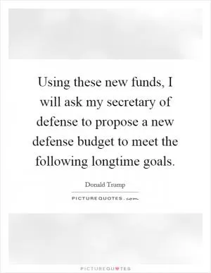 Using these new funds, I will ask my secretary of defense to propose a new defense budget to meet the following longtime goals Picture Quote #1
