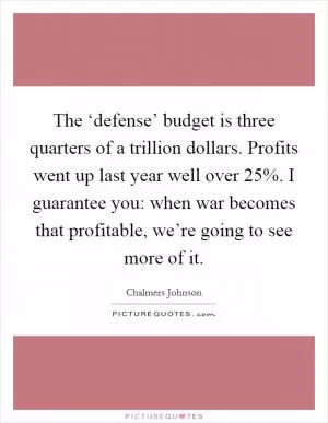 The ‘defense’ budget is three quarters of a trillion dollars. Profits went up last year well over 25%. I guarantee you: when war becomes that profitable, we’re going to see more of it Picture Quote #1