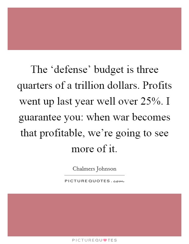 The ‘defense' budget is three quarters of a trillion dollars. Profits went up last year well over 25%. I guarantee you: when war becomes that profitable, we're going to see more of it. Picture Quote #1