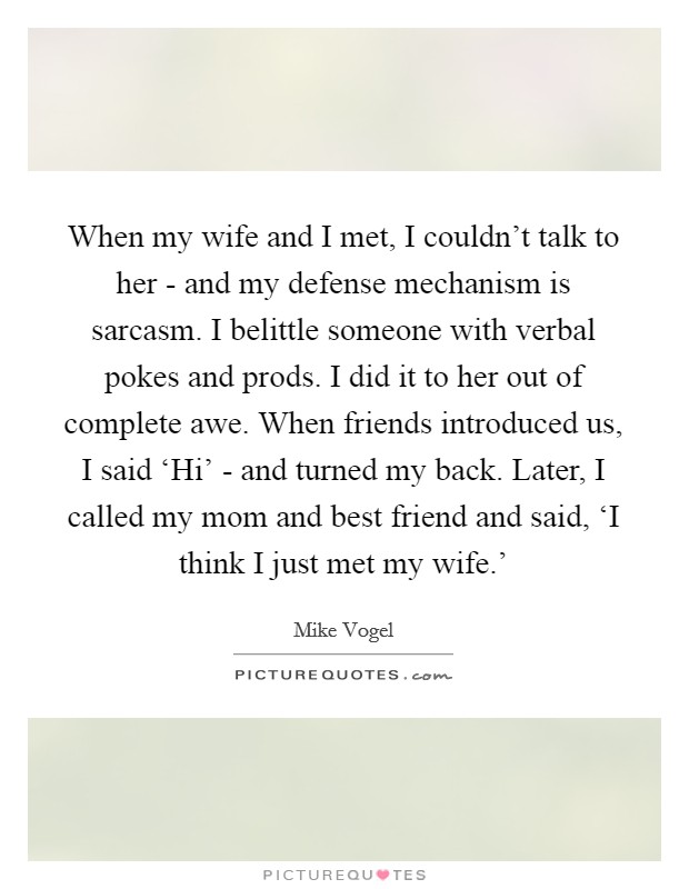 When my wife and I met, I couldn't talk to her - and my defense mechanism is sarcasm. I belittle someone with verbal pokes and prods. I did it to her out of complete awe. When friends introduced us, I said ‘Hi' - and turned my back. Later, I called my mom and best friend and said, ‘I think I just met my wife.' Picture Quote #1