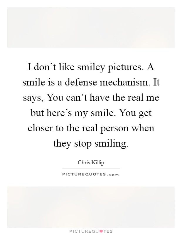 I don't like smiley pictures. A smile is a defense mechanism. It says, You can't have the real me but here's my smile. You get closer to the real person when they stop smiling. Picture Quote #1
