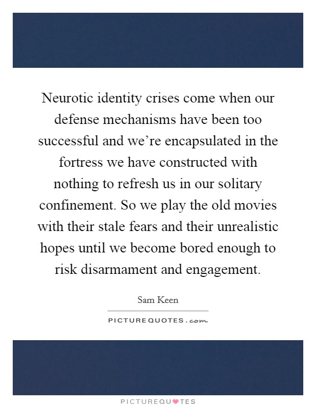 Neurotic identity crises come when our defense mechanisms have been too successful and we're encapsulated in the fortress we have constructed with nothing to refresh us in our solitary confinement. So we play the old movies with their stale fears and their unrealistic hopes until we become bored enough to risk disarmament and engagement. Picture Quote #1