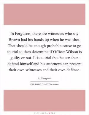 In Ferguson, there are witnesses who say Brown had his hands up when he was shot. That should be enough probable cause to go to trial to then determine if Officer Wilson is guilty or not. It is at trial that he can then defend himself and his attorneys can present their own witnesses and their own defense Picture Quote #1