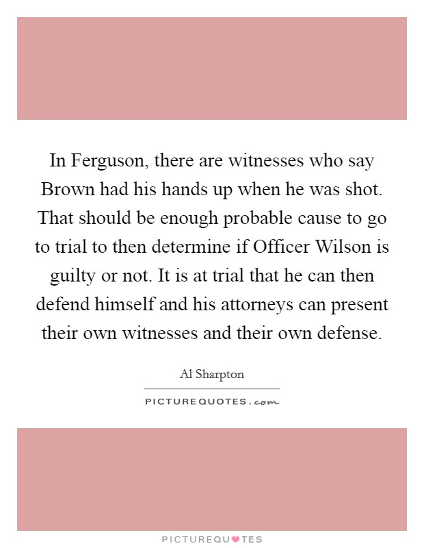 In Ferguson, there are witnesses who say Brown had his hands up when he was shot. That should be enough probable cause to go to trial to then determine if Officer Wilson is guilty or not. It is at trial that he can then defend himself and his attorneys can present their own witnesses and their own defense. Picture Quote #1