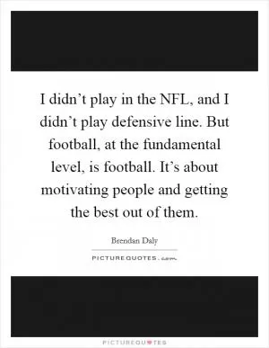 I didn’t play in the NFL, and I didn’t play defensive line. But football, at the fundamental level, is football. It’s about motivating people and getting the best out of them Picture Quote #1
