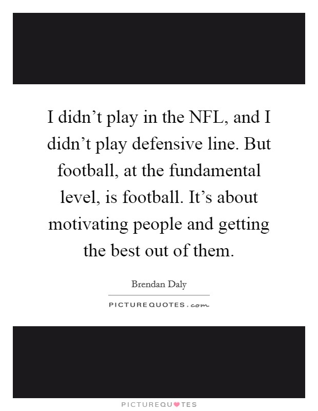 I didn't play in the NFL, and I didn't play defensive line. But football, at the fundamental level, is football. It's about motivating people and getting the best out of them. Picture Quote #1