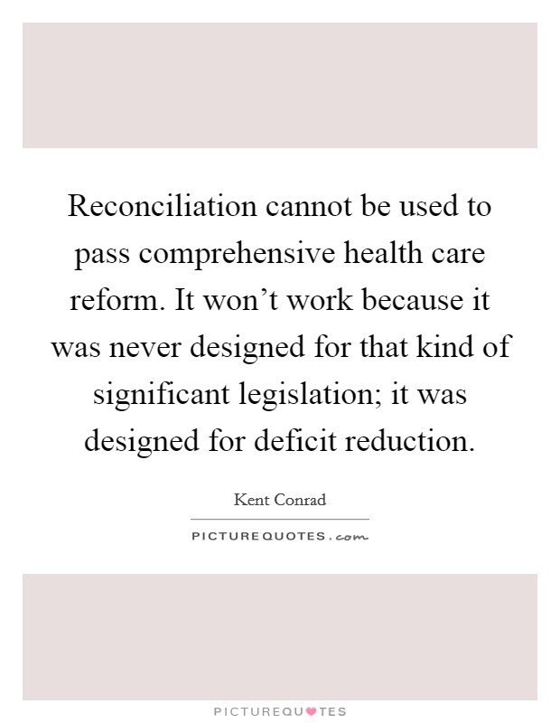 Reconciliation cannot be used to pass comprehensive health care reform. It won't work because it was never designed for that kind of significant legislation; it was designed for deficit reduction. Picture Quote #1