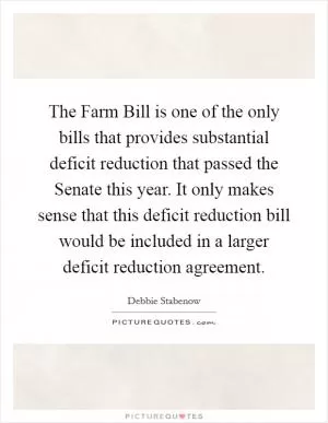 The Farm Bill is one of the only bills that provides substantial deficit reduction that passed the Senate this year. It only makes sense that this deficit reduction bill would be included in a larger deficit reduction agreement Picture Quote #1