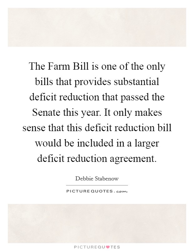 The Farm Bill is one of the only bills that provides substantial deficit reduction that passed the Senate this year. It only makes sense that this deficit reduction bill would be included in a larger deficit reduction agreement. Picture Quote #1