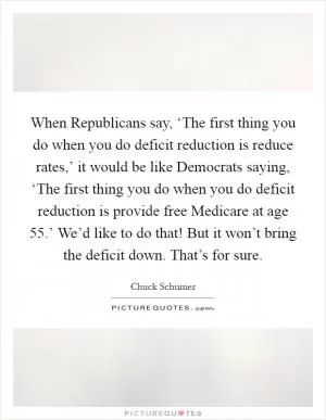 When Republicans say, ‘The first thing you do when you do deficit reduction is reduce rates,’ it would be like Democrats saying, ‘The first thing you do when you do deficit reduction is provide free Medicare at age 55.’ We’d like to do that! But it won’t bring the deficit down. That’s for sure Picture Quote #1
