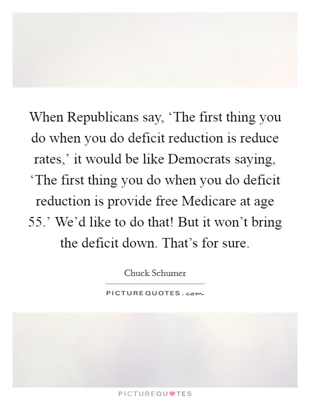 When Republicans say, ‘The first thing you do when you do deficit reduction is reduce rates,' it would be like Democrats saying, ‘The first thing you do when you do deficit reduction is provide free Medicare at age 55.' We'd like to do that! But it won't bring the deficit down. That's for sure. Picture Quote #1