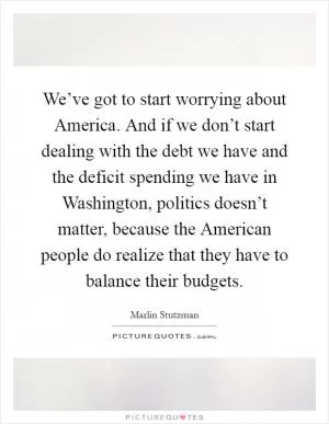 We’ve got to start worrying about America. And if we don’t start dealing with the debt we have and the deficit spending we have in Washington, politics doesn’t matter, because the American people do realize that they have to balance their budgets Picture Quote #1
