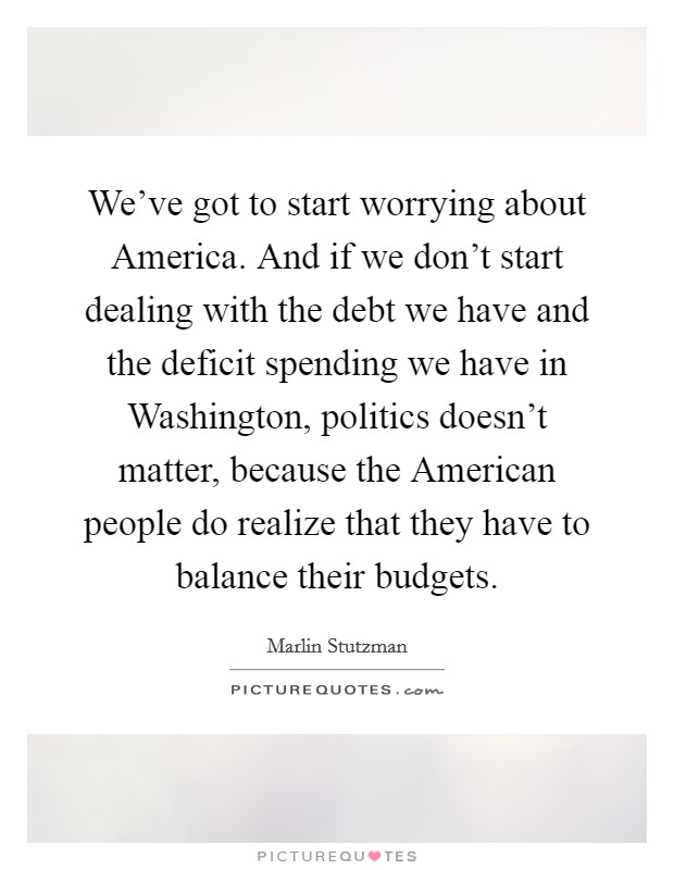 We've got to start worrying about America. And if we don't start dealing with the debt we have and the deficit spending we have in Washington, politics doesn't matter, because the American people do realize that they have to balance their budgets. Picture Quote #1