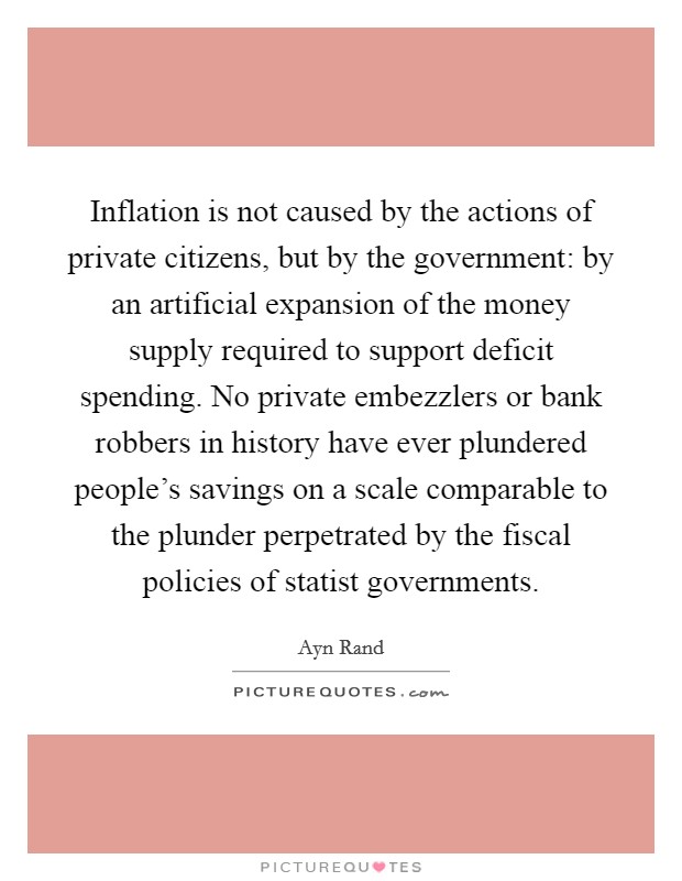 Inflation is not caused by the actions of private citizens, but by the government: by an artificial expansion of the money supply required to support deficit spending. No private embezzlers or bank robbers in history have ever plundered people's savings on a scale comparable to the plunder perpetrated by the fiscal policies of statist governments. Picture Quote #1