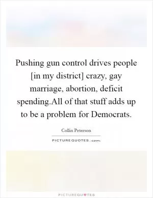 Pushing gun control drives people [in my district] crazy, gay marriage, abortion, deficit spending.All of that stuff adds up to be a problem for Democrats Picture Quote #1
