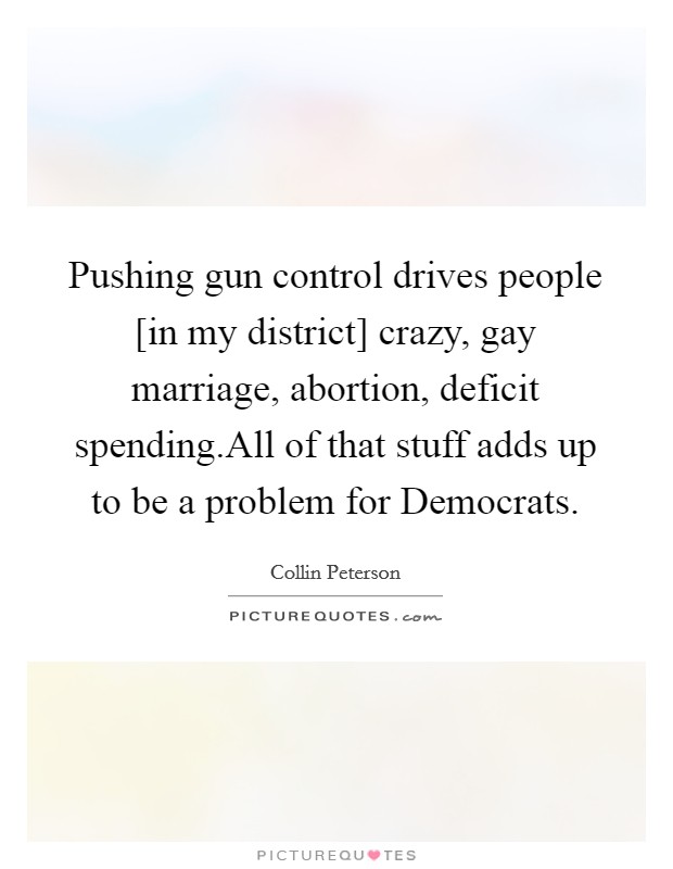 Pushing gun control drives people [in my district] crazy, gay marriage, abortion, deficit spending.All of that stuff adds up to be a problem for Democrats. Picture Quote #1