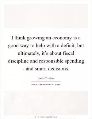 I think growing an economy is a good way to help with a deficit, but ultimately, it’s about fiscal discipline and responsible spending - and smart decisions Picture Quote #1