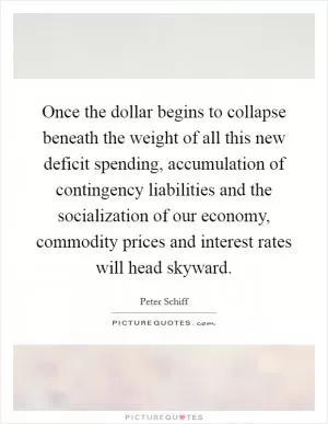 Once the dollar begins to collapse beneath the weight of all this new deficit spending, accumulation of contingency liabilities and the socialization of our economy, commodity prices and interest rates will head skyward Picture Quote #1