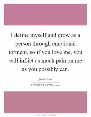 I define myself and grow as a person through emotional torment, so if you love me, you will inflict as much pain on me as you possibly can Picture Quote #1