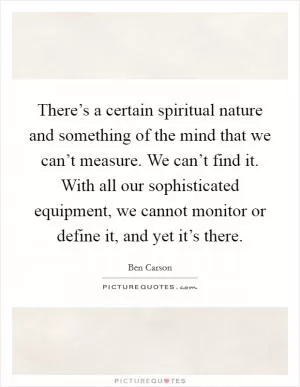 There’s a certain spiritual nature and something of the mind that we can’t measure. We can’t find it. With all our sophisticated equipment, we cannot monitor or define it, and yet it’s there Picture Quote #1