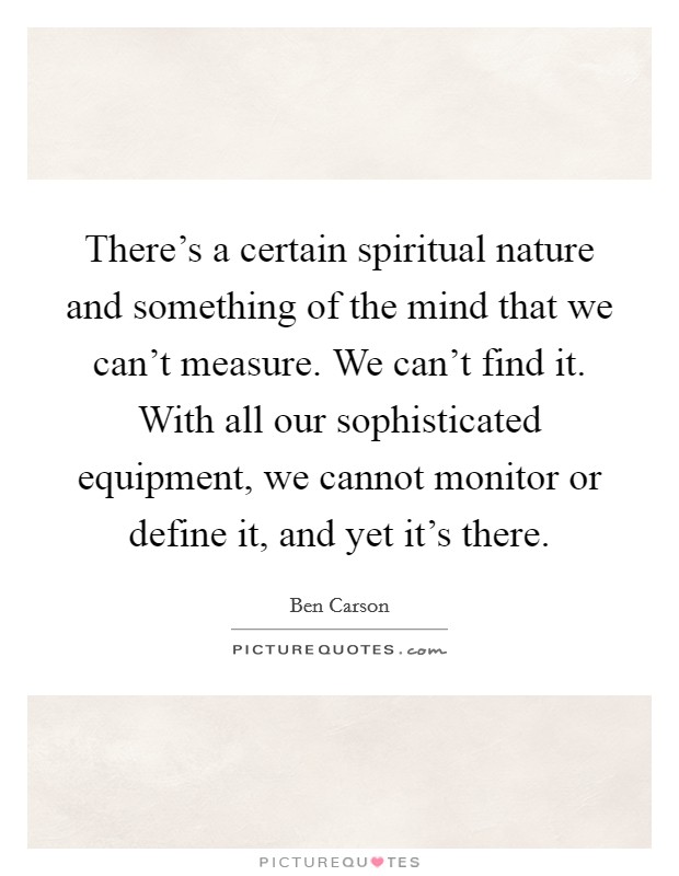 There's a certain spiritual nature and something of the mind that we can't measure. We can't find it. With all our sophisticated equipment, we cannot monitor or define it, and yet it's there. Picture Quote #1