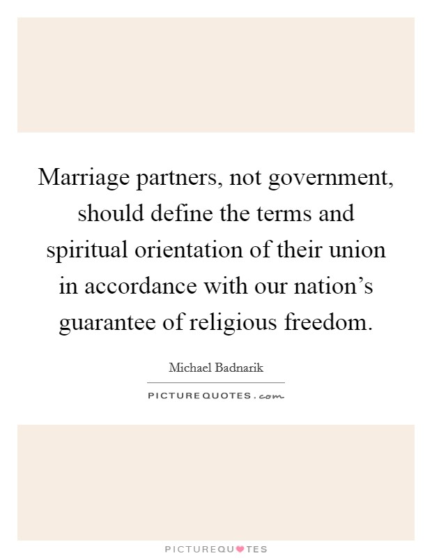 Marriage partners, not government, should define the terms and spiritual orientation of their union in accordance with our nation's guarantee of religious freedom. Picture Quote #1