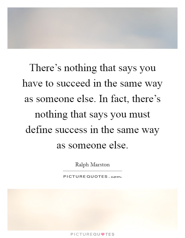There's nothing that says you have to succeed in the same way as someone else. In fact, there's nothing that says you must define success in the same way as someone else. Picture Quote #1