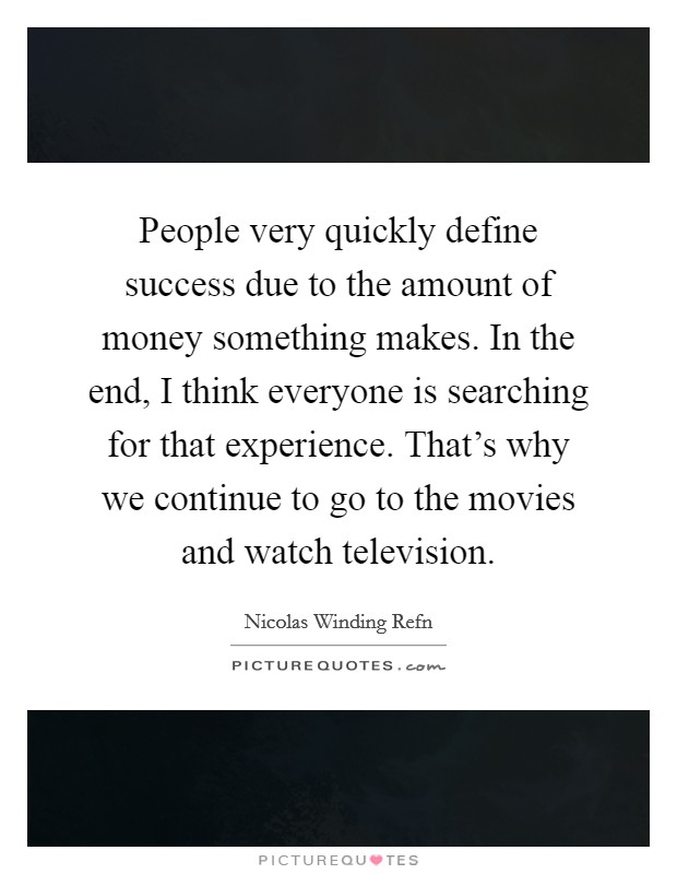 People very quickly define success due to the amount of money something makes. In the end, I think everyone is searching for that experience. That's why we continue to go to the movies and watch television. Picture Quote #1