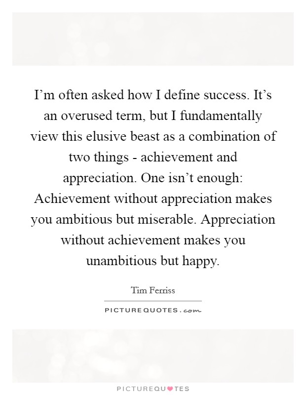 I'm often asked how I define success. It's an overused term, but I fundamentally view this elusive beast as a combination of two things - achievement and appreciation. One isn't enough: Achievement without appreciation makes you ambitious but miserable. Appreciation without achievement makes you unambitious but happy. Picture Quote #1