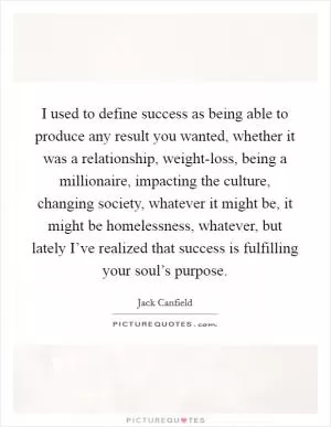 I used to define success as being able to produce any result you wanted, whether it was a relationship, weight-loss, being a millionaire, impacting the culture, changing society, whatever it might be, it might be homelessness, whatever, but lately I’ve realized that success is fulfilling your soul’s purpose Picture Quote #1