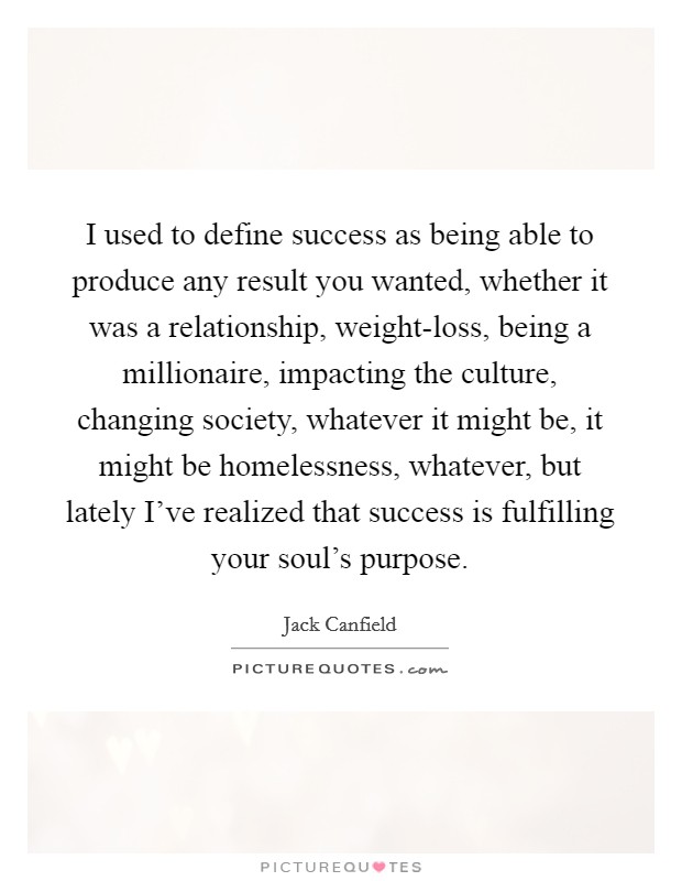 I used to define success as being able to produce any result you wanted, whether it was a relationship, weight-loss, being a millionaire, impacting the culture, changing society, whatever it might be, it might be homelessness, whatever, but lately I've realized that success is fulfilling your soul's purpose. Picture Quote #1