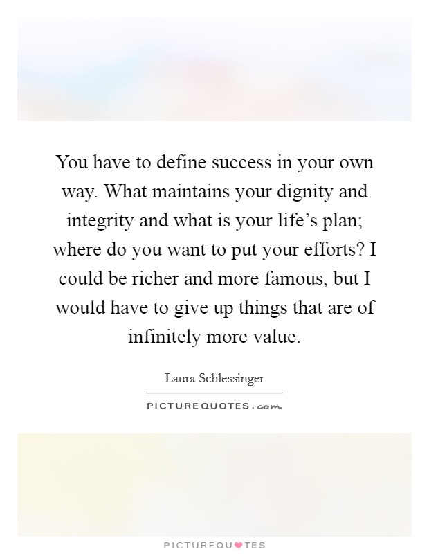 You have to define success in your own way. What maintains your dignity and integrity and what is your life's plan; where do you want to put your efforts? I could be richer and more famous, but I would have to give up things that are of infinitely more value. Picture Quote #1