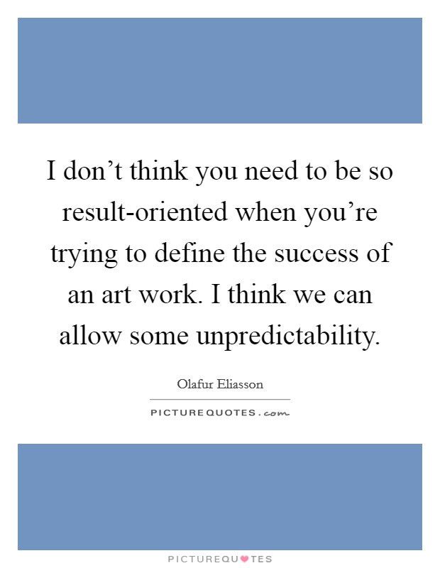 I don't think you need to be so result-oriented when you're trying to define the success of an art work. I think we can allow some unpredictability. Picture Quote #1
