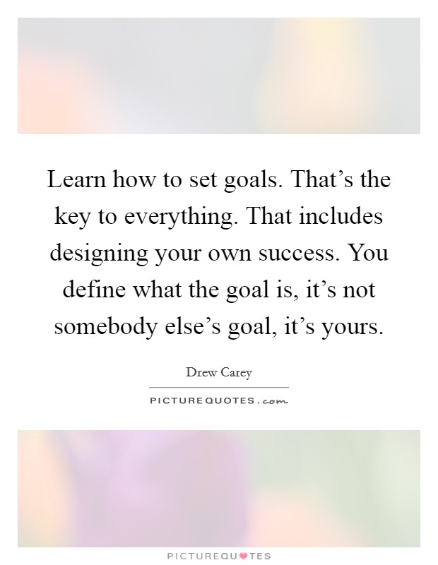 Learn how to set goals. That's the key to everything. That includes designing your own success. You define what the goal is, it's not somebody else's goal, it's yours. Picture Quote #1