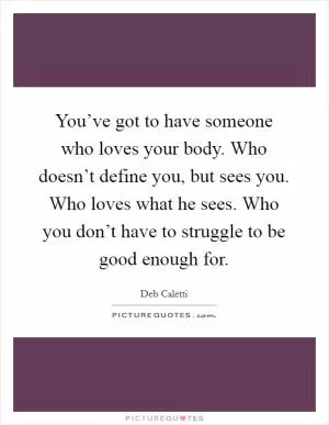 You’ve got to have someone who loves your body. Who doesn’t define you, but sees you. Who loves what he sees. Who you don’t have to struggle to be good enough for Picture Quote #1