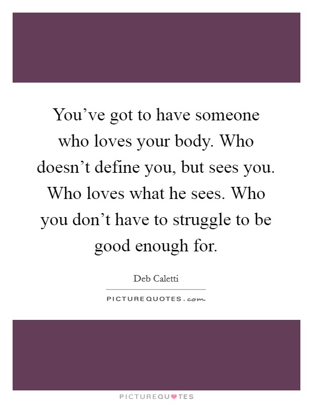 You've got to have someone who loves your body. Who doesn't define you, but sees you. Who loves what he sees. Who you don't have to struggle to be good enough for. Picture Quote #1