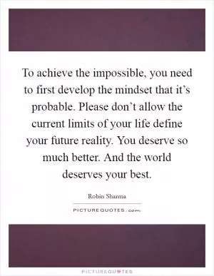 To achieve the impossible, you need to first develop the mindset that it’s probable. Please don’t allow the current limits of your life define your future reality. You deserve so much better. And the world deserves your best Picture Quote #1
