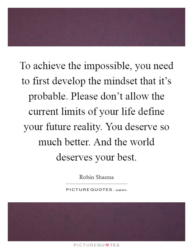 To achieve the impossible, you need to first develop the mindset that it's probable. Please don't allow the current limits of your life define your future reality. You deserve so much better. And the world deserves your best. Picture Quote #1