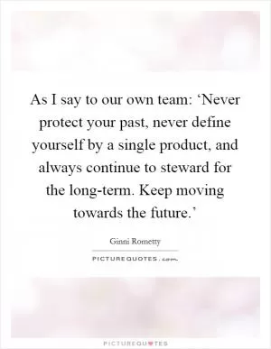 As I say to our own team: ‘Never protect your past, never define yourself by a single product, and always continue to steward for the long-term. Keep moving towards the future.’ Picture Quote #1