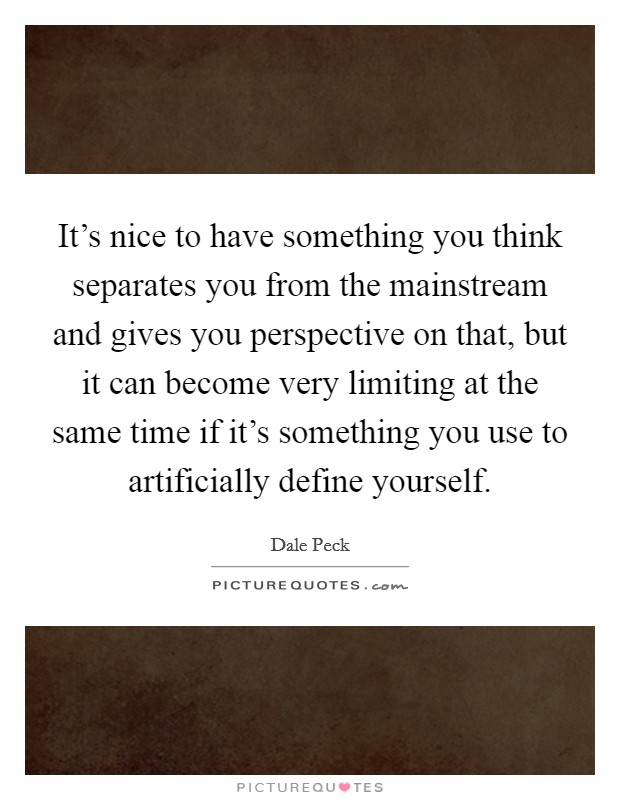 It's nice to have something you think separates you from the mainstream and gives you perspective on that, but it can become very limiting at the same time if it's something you use to artificially define yourself. Picture Quote #1