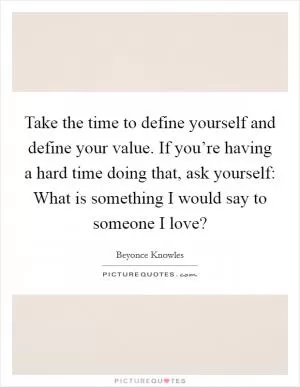 Take the time to define yourself and define your value. If you’re having a hard time doing that, ask yourself: What is something I would say to someone I love? Picture Quote #1