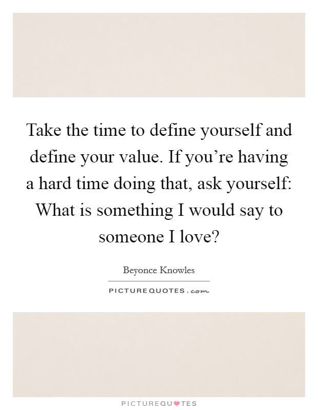 Take the time to define yourself and define your value. If you're having a hard time doing that, ask yourself: What is something I would say to someone I love? Picture Quote #1